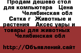 Продам дешево стол для компьютера › Цена ­ 3 000 - Челябинская обл., Сатка г. Животные и растения » Аксесcуары и товары для животных   . Челябинская обл.